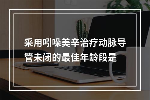 采用吲哚美辛治疗动脉导管未闭的最佳年龄段是