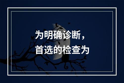 为明确诊断，首选的检查为