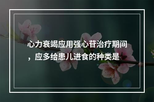 心力衰竭应用强心苷治疗期间，应多给患儿进食的种类是