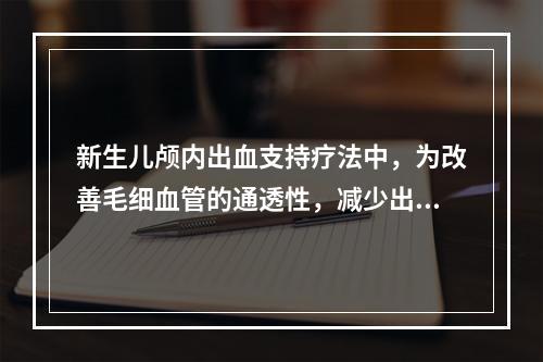 新生儿颅内出血支持疗法中，为改善毛细血管的通透性，减少出血.