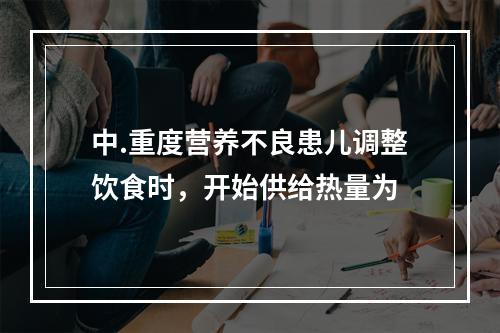 中.重度营养不良患儿调整饮食时，开始供给热量为