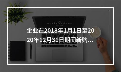 企业在2018年1月1日至2020年12月31日期间新购进（