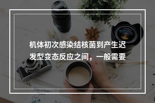 机体初次感染结核菌到产生迟发型变态反应之间，一般需要