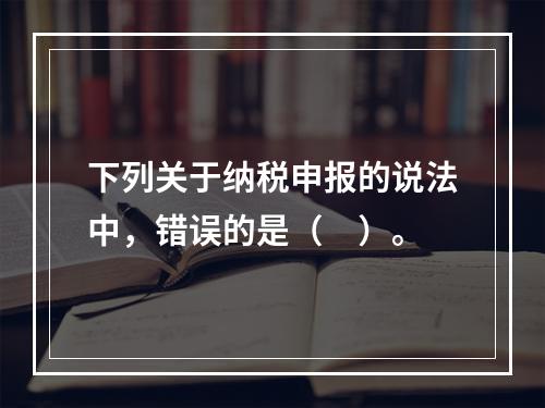 下列关于纳税申报的说法中，错误的是（　）。