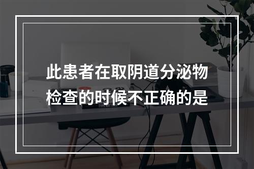 此患者在取阴道分泌物检查的时候不正确的是