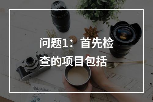 问题1：首先检查的项目包括