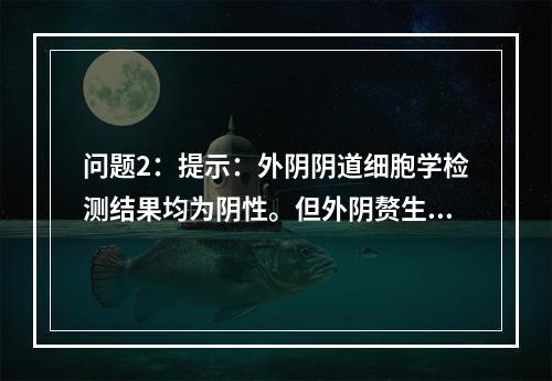 问题2：提示：外阴阴道细胞学检测结果均为阴性。但外阴赘生物仍