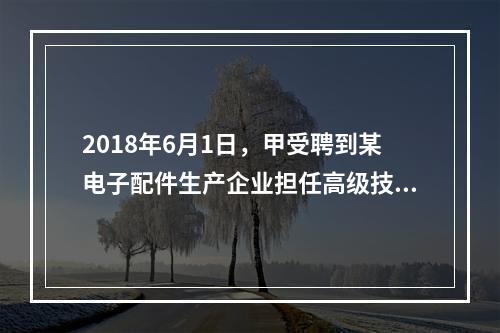 2018年6月1日，甲受聘到某电子配件生产企业担任高级技术人