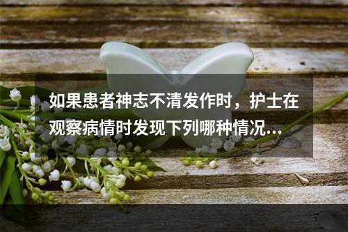 如果患者神志不清发作时，护士在观察病情时发现下列哪种情况应准