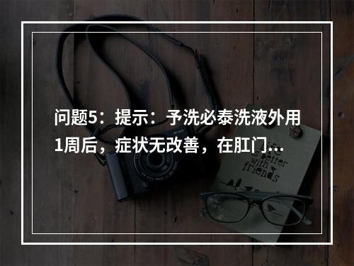 问题5：提示：予洗必泰洗液外用1周后，症状无改善，在肛门周围