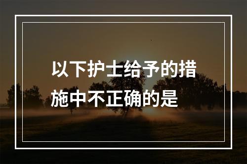 以下护士给予的措施中不正确的是