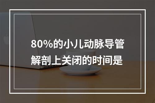 80%的小儿动脉导管解剖上关闭的时间是