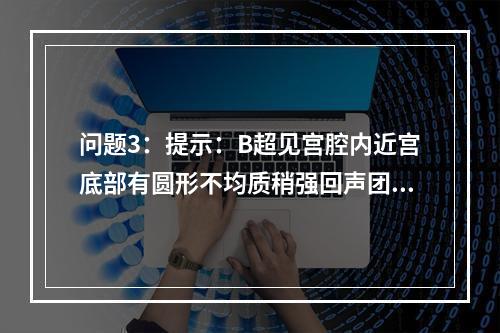 问题3：提示：B超见宫腔内近宫底部有圆形不均质稍强回声团2c