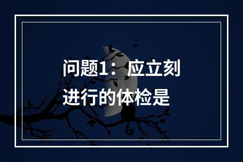 问题1：应立刻进行的体检是