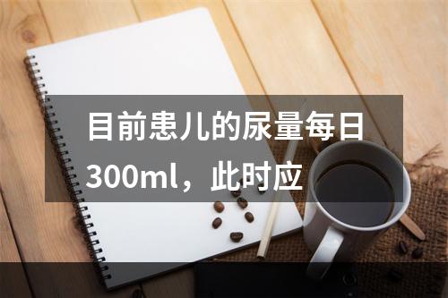 目前患儿的尿量每日300ml，此时应