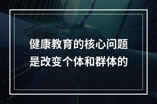 健康教育的核心问题是改变个体和群体的