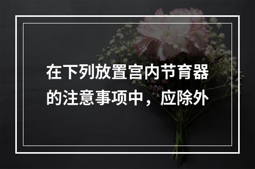 在下列放置宫内节育器的注意事项中，应除外