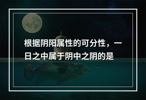 根据阴阳属性的可分性，一日之中属于阴中之阴的是