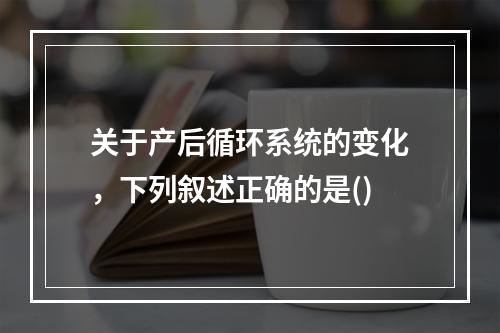 关于产后循环系统的变化，下列叙述正确的是()