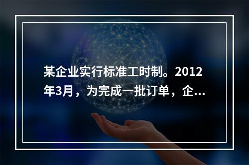 某企业实行标准工时制。2012年3月，为完成一批订单，企业安