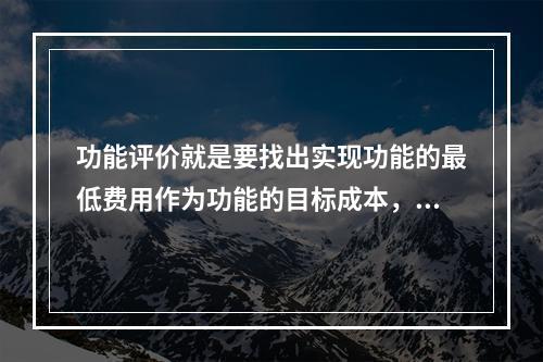 功能评价就是要找出实现功能的最低费用作为功能的目标成本，以功