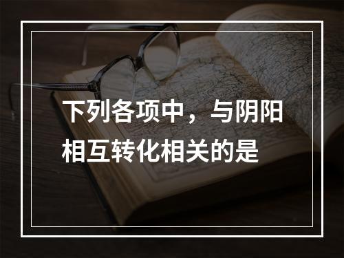 下列各项中，与阴阳相互转化相关的是