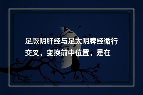 足厥阴肝经与足太阴脾经循行交叉，变换前中位置，是在