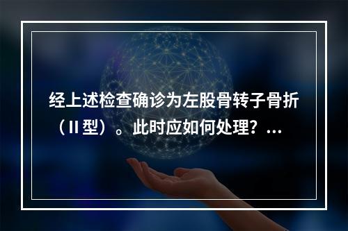 经上述检查确诊为左股骨转子骨折（Ⅱ型）。此时应如何处理？（　