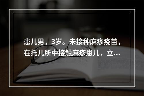 患儿男，3岁。未接种麻疹疫苗，在托儿所中接触麻疹患儿，立即给