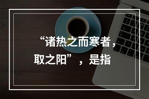 “诸热之而寒者，取之阳”，是指