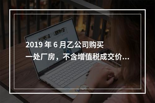 2019 年 6 月乙公司购买一处厂房，不含增值税成交价格为