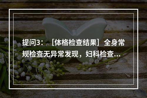 提问3：［体格检查结果］全身常规检查无异常发现，妇科检查为外