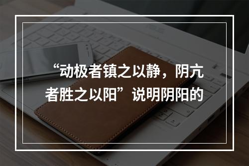 “动极者镇之以静，阴亢者胜之以阳”说明阴阳的