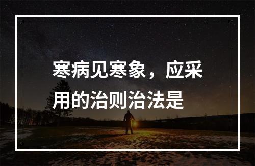 寒病见寒象，应采用的治则治法是