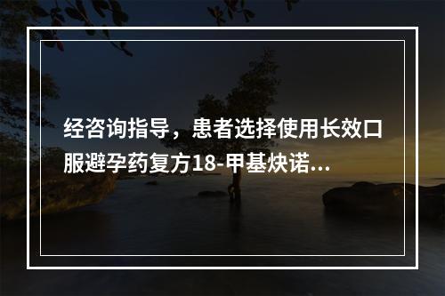 经咨询指导，患者选择使用长效口服避孕药复方18-甲基炔诺酮避