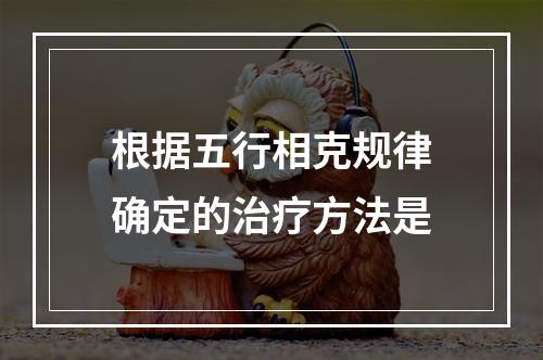 根据五行相克规律确定的治疗方法是