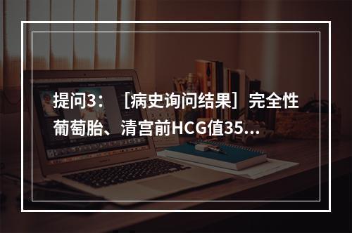 提问3：［病史询问结果］完全性葡萄胎、清宫前HCG值356，