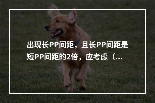 出现长PP间距，且长PP间距是短PP间距的2倍，应考虑（　　