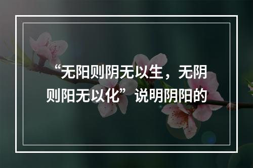 “无阳则阴无以生，无阴则阳无以化”说明阴阳的