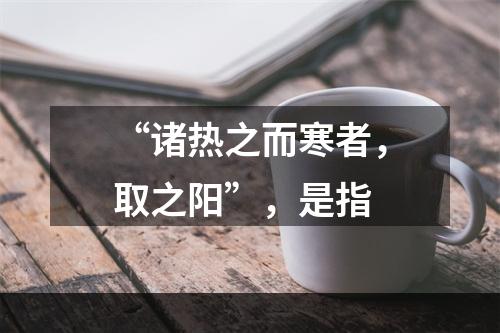 “诸热之而寒者，取之阳”，是指