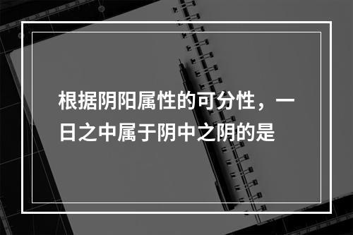 根据阴阳属性的可分性，一日之中属于阴中之阴的是