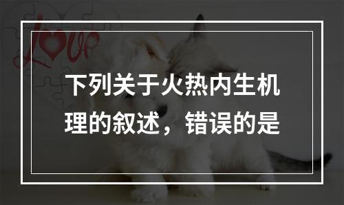 下列关于火热内生机理的叙述，错误的是