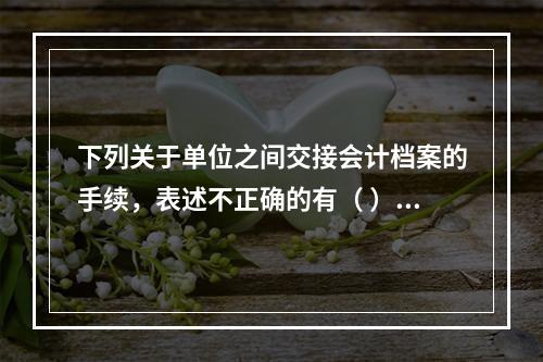 下列关于单位之间交接会计档案的手续，表述不正确的有（ ）。