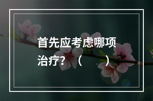 首先应考虑哪项治疗？（　　）