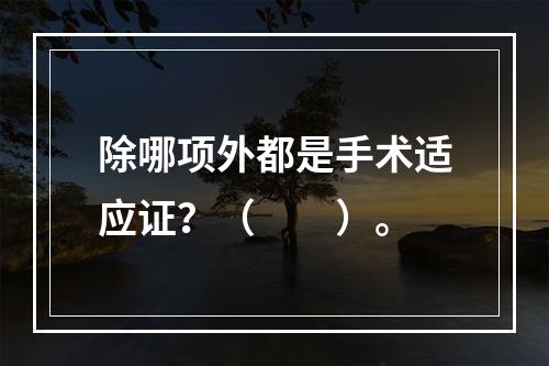 除哪项外都是手术适应证？（　　）。