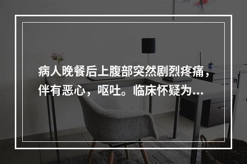 病人晚餐后上腹部突然剧烈疼痛，伴有恶心，呕吐。临床怀疑为急性