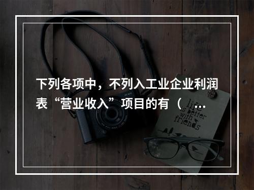 下列各项中，不列入工业企业利润表“营业收入”项目的有（　　）