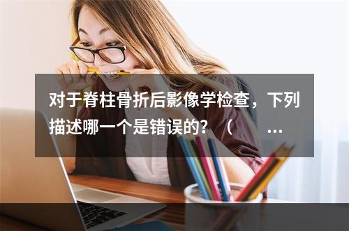 对于脊柱骨折后影像学检查，下列描述哪一个是错误的？（　　）