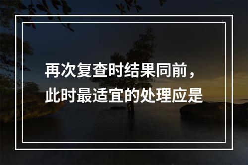 再次复查时结果同前，此时最适宜的处理应是