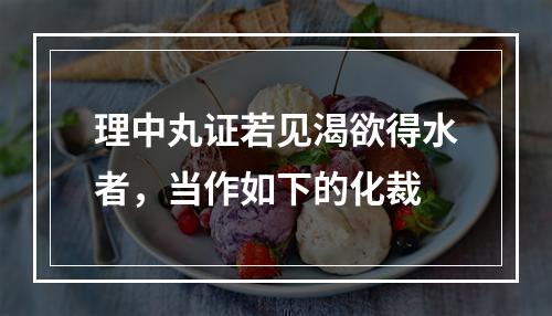 理中丸证若见渴欲得水者，当作如下的化裁